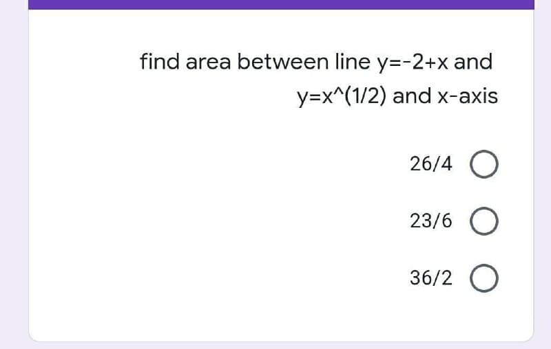 find area between line y=-2+x and
y=x^(1/2) and x-axis
26/4 O
23/6 O
36/2 O
