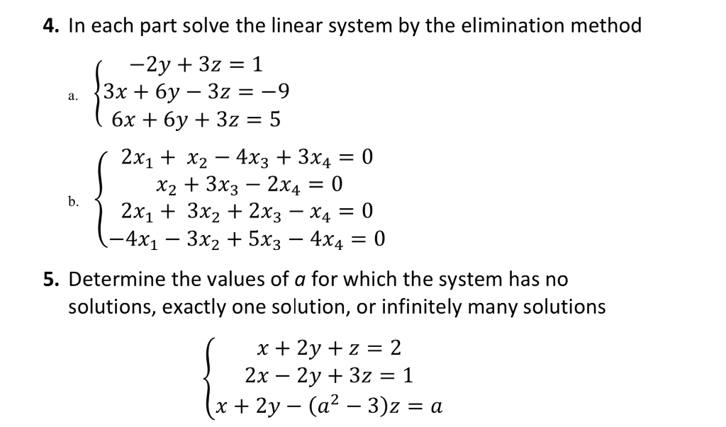 4. In each part solve the linear system by the elimination method
-2y + 3z = 1
3х + 6у — 3z %3D —9
бх + 6у + 3z %3D 5
а.
2x1 + x2
X2 + 3x3 – 2x4 = 0
2х1 + 3x2 + 2хз — Х4 — 0
-4x1 – 3x2 + 5x3 – 4x4 = 0
4xз + 3х4 — 0
|
b.
5. Determine the values of a for which the system has no
solutions, exactly one solution, or infinitely many solutions
x + 2y + z = 2
2х — 2у + 3z %3D1
х + 2у — (а? — 3)z %3Dа
