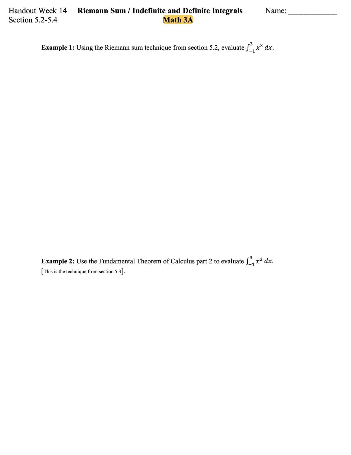 Handout Week 14
Riemann Sum / Indefinite and Definite Integrals
Name:
Section 5.2-5.4
Math 3A
Example 1: Using the Riemann sum technique from section 5.2, evaluate , x³ dx.
Example 2: Use the Fundamental Theorem of Calculus part 2 to evaluate , x³ dx.
[This is the technique from section 5.3].
