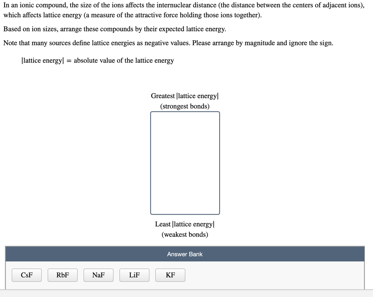 In an ionic compound, the size of the ions affects the internuclear distance (the distance between the centers of adjacent ions),
which affects lattice energy (a measure of the attractive force holding those ions together).
Based on ion sizes, arrange these compounds by their expected lattice energy.
Note that many sources define lattice energies as negative values. Please arrange by magnitude and ignore the sign.
|lattice energy|
absolute value of the lattice energy
Greatest |lattice energy|
(strongest bonds)
Least |lattice energy|
(weakest bonds)
Answer Bank
CsF
RbF
NaF
LiF
KF
