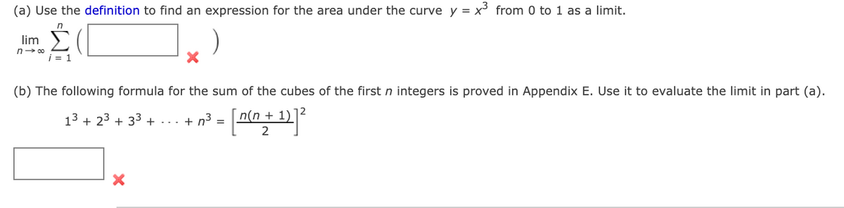 (a) Use the definition to find an expression for the area under the curve y = x from 0 to 1 as a limit.
lim )
n> 00
i = 1
(b) The following formula for the sum of the cubes of the first n integers is proved in Appendix E. Use it to evaluate the limit in part (a).
13 + 23 + 33 + -.. + n³ =
n(n + 1)
