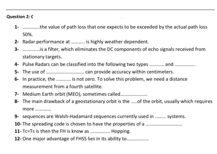 Question 2: C
1-...............the value of path loss that one expects to be exceeded by the actual path loss
50%.
2- Radar performance at ............ is highly weather dependent.
3-...............is a filter, which eliminates the DC components of echo signals received from
stationary targets.
4- Pulse Radars can be classified into the following two types and
5- The use of ..................
can provide accuracy within centimeters.
6- In practice, the ........... is not zero. To solve this problem, we need a distance
measurement from a fourth satellite.
7- Medium Earth orbit (MEO), sometimes called................
8- The main drawback of a geostationary orbit is the..... of the orbit, usually which requires
more..........
9- sequences are Walsh-Hadamard sequences currently used in......... systems.
10- The spreading code is chosen to have the properties of a......
11- Tc=Ts is then the FH is know as.................Hopping.
12- One major advantage of FHSS lies in its ability to.................