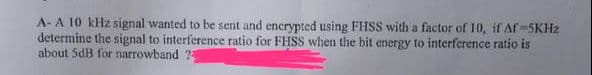 A- A 10 kHz signal wanted to be sent and encrypted using FHSS with a factor of 10, if Af-5KHz
determine the signal to interference ratio for FHSS when the bit energy to interference ratio is
about 5dB for narrowband ?