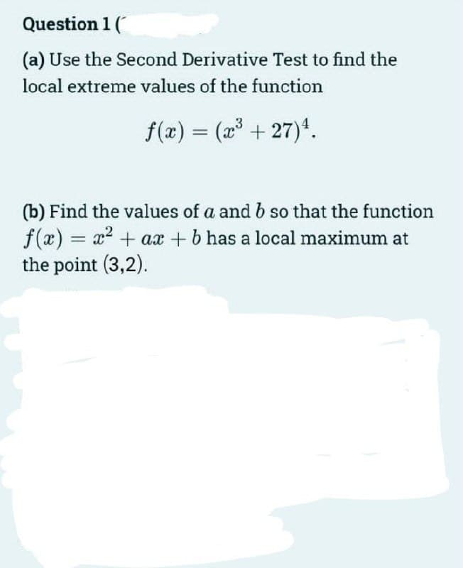 Question 1 (
(a) Use the Second Derivative Test to find the
local extreme values of the function
f(x) = (a + 27)*.
%3D
(b) Find the values of a andb so that the function
f(x) = x? + ax +b has a local maximum at
the point (3,2).
