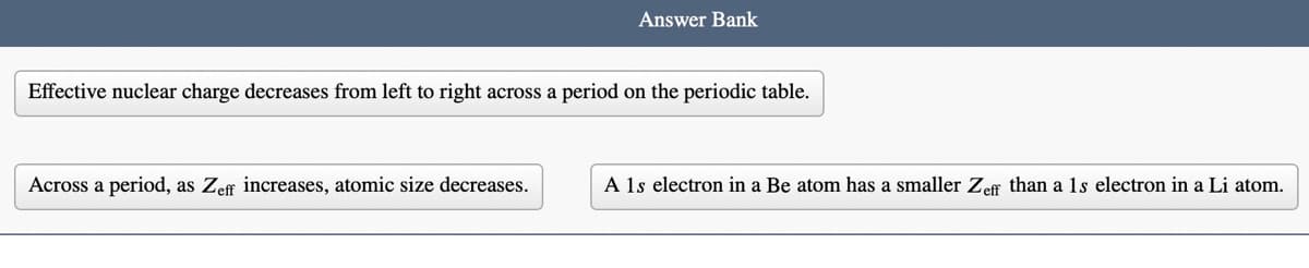 Answer Bank
Effective nuclear charge decreases from left to right across a period on the periodic table.
Across a period, as Zef increases, atomic size decreases.
A 1s electron in a Be atom has a smaller Zeff than a 1s electron in a Li atom.
