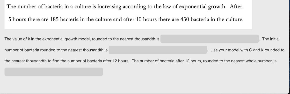 The number of bacteria in a culture is increasing according to the law of exponential growth. After
5 hours there are 185 bacteria in the culture and after 10 hours there are 430 bacteria in the culture.
The value of k in the exponential growth model, rounded to the nearest thousandth is
The initial
number of bacteria rounded to the nearest thousandth is
Use your model with C and k rounded to
the nearest thousandth to find the number of bacteria after 12 hours. The number of bacteria after 12 hours, rounded to the nearest whole number, is
