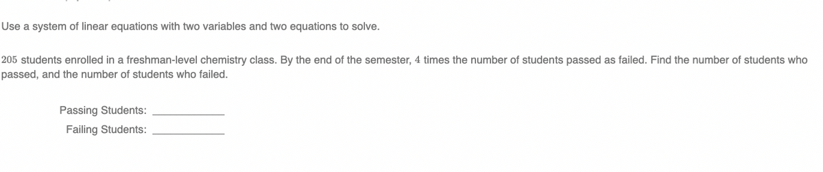 Use a system of linear equations with two variables and two equations to solve.
205 students enrolled in a freshman-level chemistry class. By the end of the semester, 4 times the number of students passed as failed. Find the number of students who
passed, and the number of students who failed.
Passing Students:
Failing Students:
