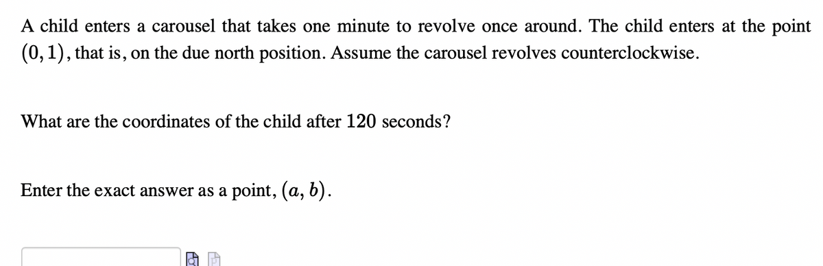 A child enters a carousel that takes one minute to revolve once around. The child enters at the point
(0,1), that is, on the due north position. Assume the carousel revolves counterclockwise.
What are the coordinates of the child after 120 seconds?
Enter the exact answer as a point, (a, b).
