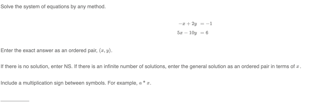 Solve the system of equations by any method.
-x + 2y = -1
5x – 10y = 6
Enter the exact answer as an ordered pair, (x, y).
If there is no solution, enter NS. If there is an infinite number of solutions, enter the general solution as an ordered pair in terms of x.
Include a multiplication sign between symbols. For example, a * x.
