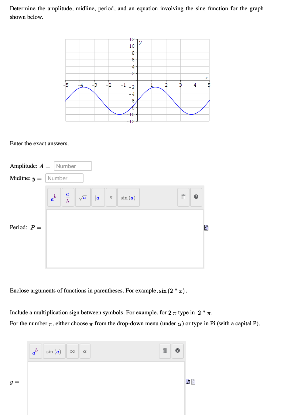 Determine the amplitude, midline, period, and an equation involving the sine function for the graph
shown below.
12
y
10
8-
6
4-
-5
-4
-3
-2
3
4
5
-2
-4-
-6
-10
-12
Enter the exact answers.
Amplitude: A =
Number
Midline: y =
Number
a
|a
sin (a)
Period: P =
Enclose arguments of functions in parentheses. For example, sin (2 * x).
Include a multiplication sign between symbols. For example, for 2 T type in 2 * T.
For the number T, either choose a from the drop-down menu (under a) or type in Pi (with a capital P).
sin (a)
y =
