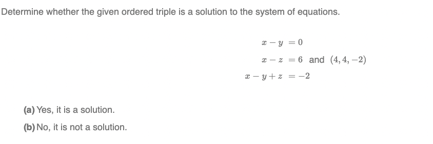 Determine whether the given ordered triple is a solution to the system of equations.
x – y = 0
x - z = 6 and (4, 4, –2)
x – y + z = -2
(a) Yes, it is a solution.
(b) No, it is not a solution.
