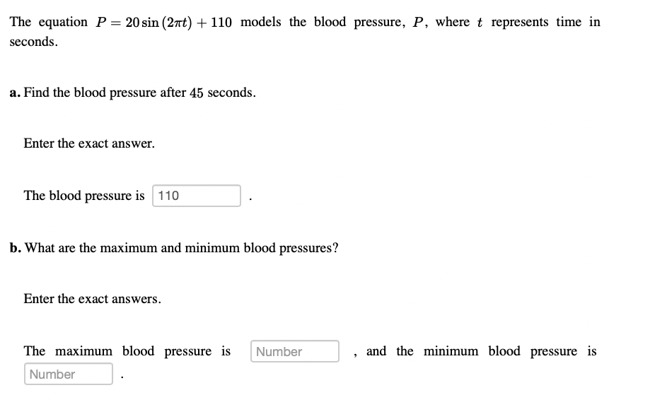 The equation P= 20 sin (2nt) + 110 models the blood pressure, P, where t represents time in
seconds.
a. Find the blood pressure after 45 seconds.
Enter the exact answer.
The blood pressure is 110
b. What are the maximum and minimum blood pressures?
Enter the exact answers.
The maximum blood pressure is
Number
, and the minimum blood pressure is
Number
