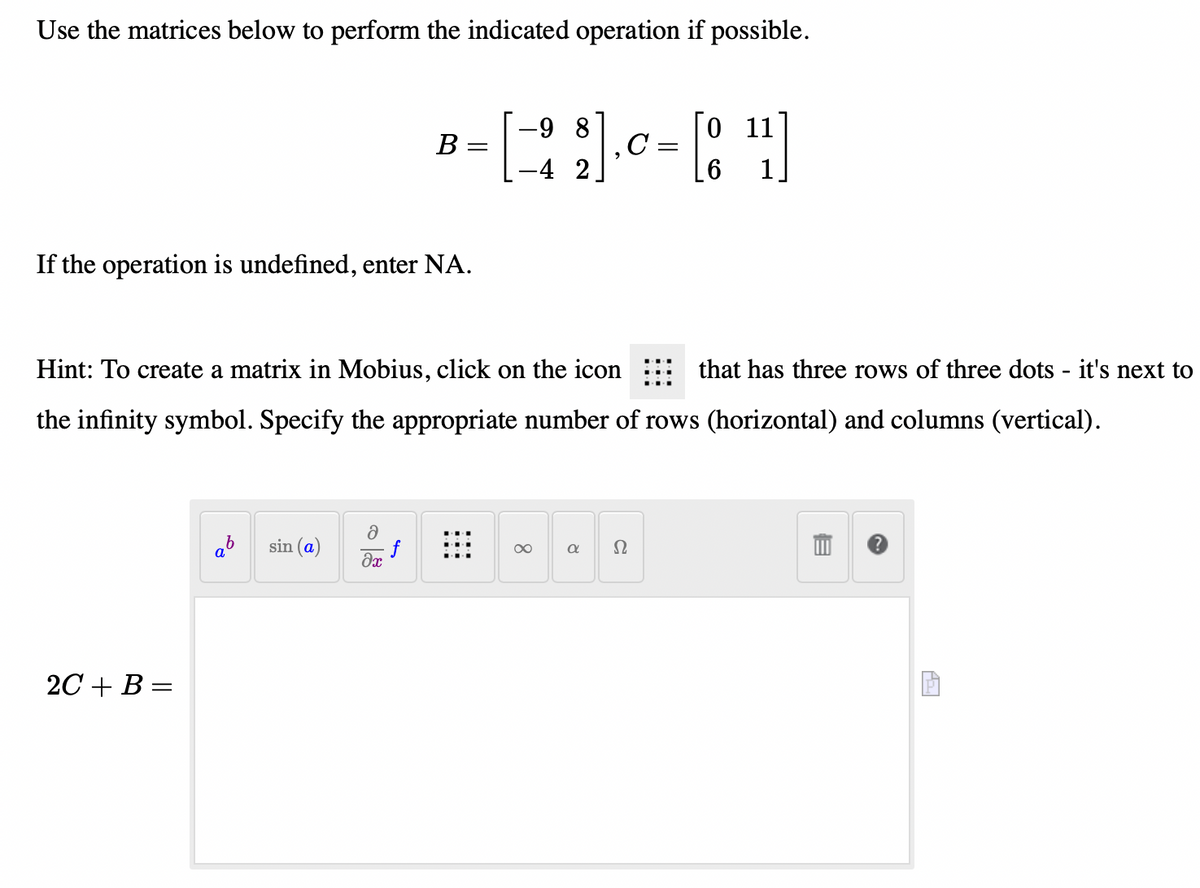 Use the matrices below to perform the indicated operation if possible.
-9 8
C:
0 11
B =
-4 2
If the operation is undefined, enter NA.
Hint: To create a matrix in Mobius, click on the icon
that has three rows of three dots - it's next to
the infinity symbol. Specify the appropriate number of rows (horizontal) and columns (vertical).
sin (a)
Ω
00
2C + В %3
