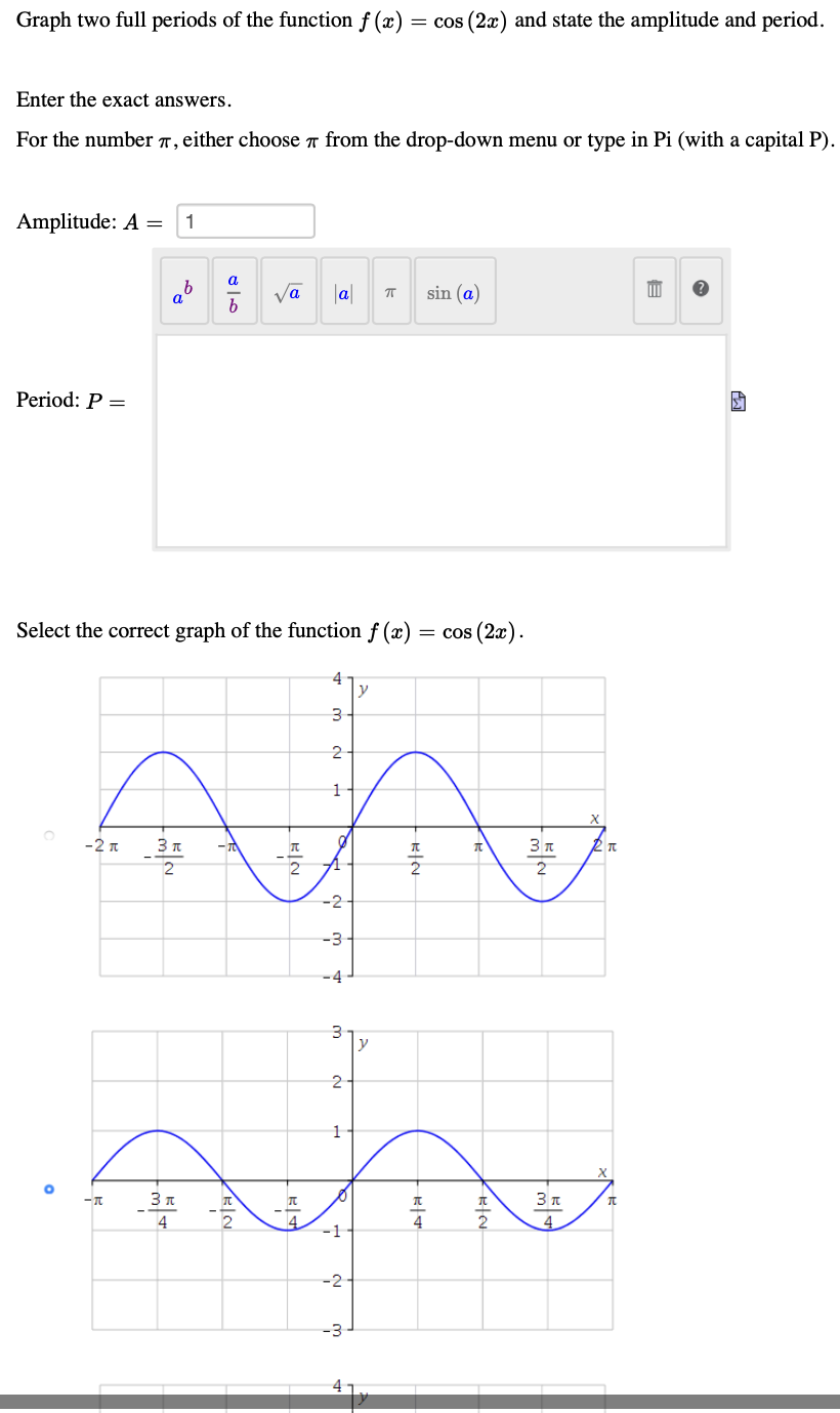 Graph two full periods of the function f (x)
= cos (2x) and state the amplitude and period.
Enter the exact answers.
For the number 7, either choose r from the drop-down menu or type in Pi (with a capital P).
Amplitude: A =
1
Va
b
|a|
sin (a)
a
Period: P =
Select the correct graph of the function f (x)
cos (2æ).
4
y
-2 n
3 п
3 n
-2-
-3-
-4
y
2
3 n
4
-1
-2-
-3
