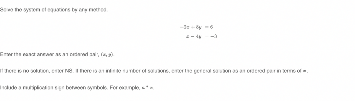 Solve the system of equations by any method.
-2x + 8y = 6
x – 4y = -3
Enter the exact answer as an ordered pair, (x, y).
If there is no solution, enter NS. If there is an infinite number of solutions, enter the general solution as an ordered pair in terms of x.
Include a multiplication sign between symbols. For example, a * x.
