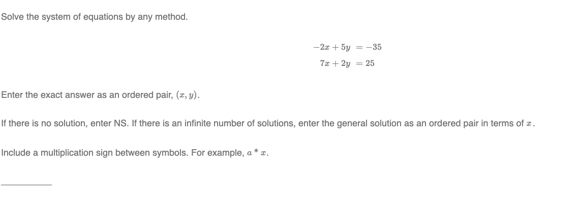 Solve the system of equations by any method.
-2x + 5y = -35
7x + 2y = 25
Enter the exact answer as an ordered pair, (x, y).
If there is no solution, enter NS. If there is an infinite number of solutions, enter the general solution as an ordered pair in terms of x.
Include a multiplication sign between symbols. For example, a * x.
