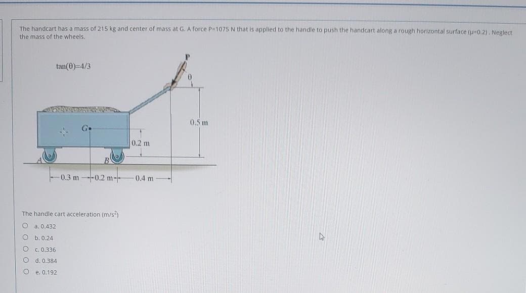 The handcart has a mass of 215 kg and center of mass at G. A force P=1075 N that is applied to the handle to push the handcart along a rough horizontal surface (u-0.2). Neglect
the mass of the wheels.
tan(0)=4/3
0.5 m
0.2 m
-0.3 m--0.2 m--
0.4 m
The handle cart acceleration (m/s)
O a. 0.432
b. 0.24
O C.0.336
O d. 0.384
O e. 0.192
