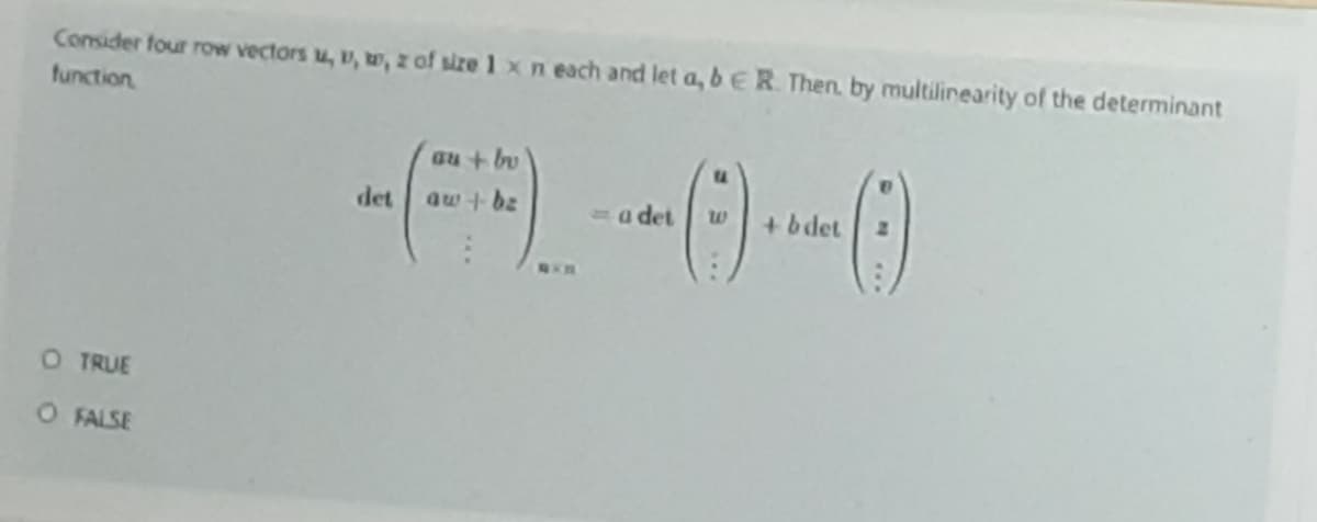 Consider four row vectors u, u, o, z of size 1 x n each and let a, bER. Then, by multilinearity of the determinant
function
au + bv
det
aw +bz
a det
+ bdet
O TRUE
O FALSE
