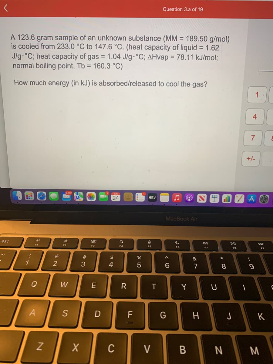 esc
A 123.6 gram sample of an unknown substance (MM = 189.50 g/mol)
is cooled from 233.0 °C to 147.6 °C. (heat capacity of liquid = 1.62
J/g °C; heat capacity of gas = 1.04 J/g °C; AHvap = 78.11 kJ/mol;
normal boiling point, Tb = 160.3 °C)
How much energy (in kJ) is absorbed/released to cool the gas?
9.
!
1
:9
F1
A
N
2
3
F2
W
S
X
#3
80
F3
E
D
24
A GA
C
F4
R
F
olo 5
%
tv
T
V
Question 3.a of 19
MacBook Air
^
6
G
F6
Y
B
&
M
7
H
F7
U
* 00
8
N
DII
-
1
4
7
+/-
(
A
9
F9
J K
M
&
C