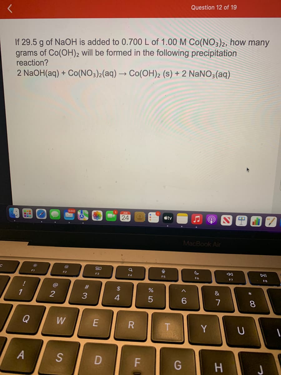 If 29.5 g of NaOH is added to 0.700 L of 1.00 M Co(NO3)2, how many
grams of Co(OH)2 will be formed in the following precipitation
reaction?
2 NaOH(aq) + Co(NO3)2(aq) → Co(OH)2 (s) + 2 NaNO3(aq)
!
1
Q
A
:0³
F1
7
@
2
-0-
F2
W
9.842
S
#3
80
F3
E
D
$
4
JUN
24
a
F4
R
F
LL
%
5
9
F5
tv
F
T
A
Question 12 of 19
6
G
MacBook Air
Ⓒ
F6
Y
&
7
H
8
F7
U
* 00
8
DII
F8