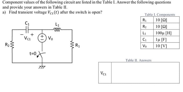 Component values of the following circuit are listed in the Table I. Answer the following questions
and provide your answers in Table II.
a) Find transient voltage Vci (t) after the switch is open?
C₁
R₂
Vc1
t=0
L₁
-000
+) Vo
ww
R₁
VC1
Table I. Components
R₁
10 [12]
R₂
10 [Ω]
L₁
100μ [H]
C₁
Vo
Table II. Answers
lu [F]
10 [V]