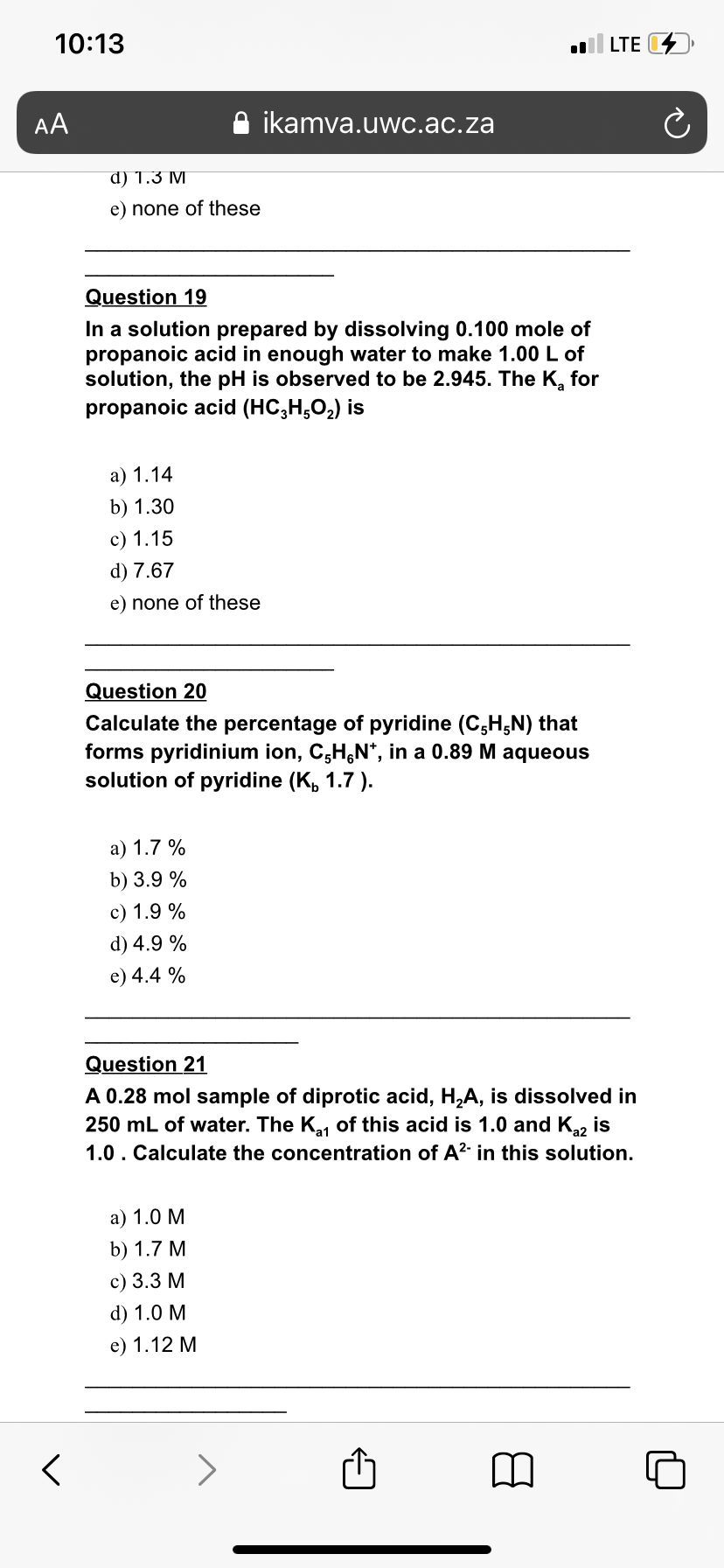 10:13
LTE D
AA
ikamva.uwc.ac.za
d) 1.3 M
e) none of these
Question 19
In a solution prepared by dissolving 0.100 mole of
propanoic acid in enough water to make 1.00 L of
solution, the pH is observed to be 2.945. The K, for
propanoic acid (HC,H,02) is
а) 1.14
b) 1.30
c) 1.15
d) 7.67
e) none of these
Question 20
Calculate the percentage of pyridine (C,H,N) that
forms pyridinium ion, C;H,N*, in a 0.89 M aqueous
solution of pyridine (K, 1.7 ).
а) 1.7 %
b) 3.9 %
c) 1.9 %
d) 4.9 %
e) 4.4 %
Question 21
A 0.28 mol sample of diprotic acid, H,A, is dissolved in
250 mL of water. The K, of this acid is 1.0 and K2 is
1.0. Calculate the concentration of A?- in this solution.
а) 1.0 М
b) 1.7 М
с) 3.3 М
d) 1.0 M
e) 1.12 M
