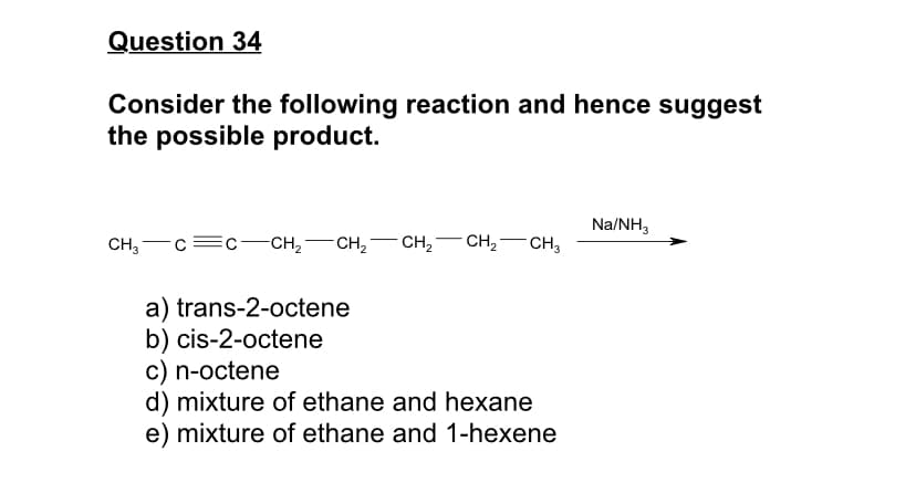 Question 34
Consider the following reaction and hence suggest
the possible product.
Na/NH,
CH, — с—с — сн, — сн,
CH2
CH,-
CH3
a) trans-2-octene
b) cis-2-octene
c) n-octene
d) mixture of ethane and hexane
e) mixture of ethane and 1-hexene
