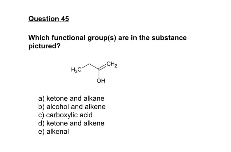 Question 45
Which functional group(s) are in the substance
pictured?
CH2
H3C
ÓH
a) ketone and alkane
b) alcohol and alkene
c) carboxylic acid
d) ketone and alkene
e) alkenal
