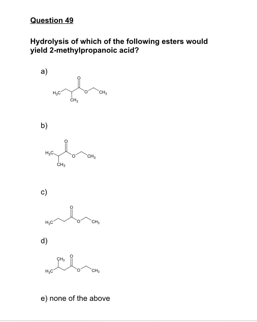 Question 49
Hydrolysis of which of the following esters would
yield 2-methylpropanoic acid?
a)
H3C
CH3
CH3
b)
H3C.
O.
CH3
ČH3
c)
H3C
`CH3
d)
ÇH3
H3C
CH3
e) none of the above
