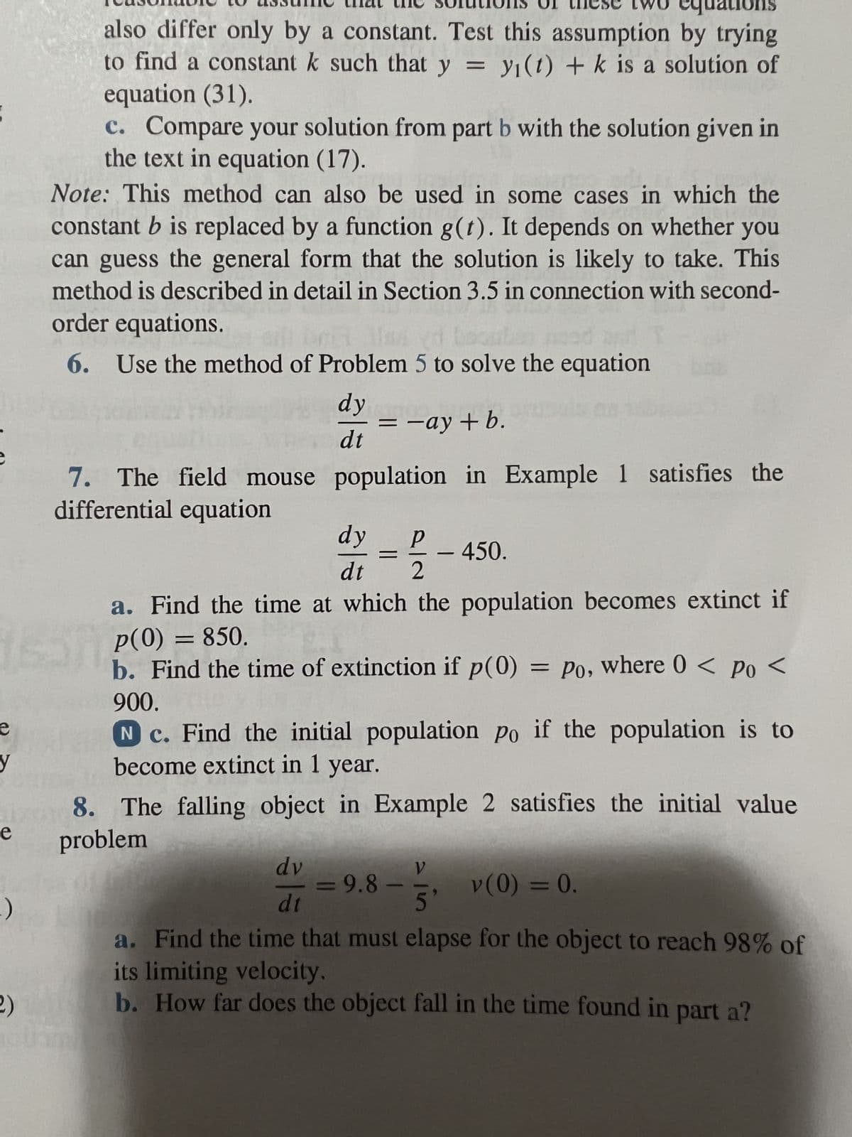 e
y
e
:)
2)
also differ only by a constant. Test this assumption by trying
to find a constant k such that y = y(t) + k is a solution of
equation (31).
c. Compare your solution from part b with the solution given in
the text in equation (17).
Note: This method can also be used in some cases in which the
constant b is replaced by a function g(t). It depends on whether you
can guess the general form that the solution is likely to take. This
method is described in detail in Section 3.5 in connection with second-
order equations.
20
sed
6. Use the method of Problem 5 to solve the equation
7. The field mouse
differential equation
dy
= -ay+b.
dt
population in Example 1 satisfies the
dy P
dt 2
-
450.
a. Find the time at which the population becomes extinct if
p(0) = 850.
b. Find the time of extinction if p(0) = Po, where 0 < Po <
900.
N c. Find the initial population po if the population is to
become extinct in 1 year.
8. The falling object in Example 2 satisfies the initial value
problem
dv
dt
a. Find the time that must elapse for the object to reach 98% of
its limiting velocity.
b. How far does the object fall in the time found in part a?
= 9.8 5' V(0) = 0.
