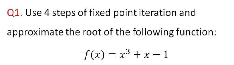 Q1. Use 4 steps of fixed point iteration and
approximate the root of the following function:
f(x) = x³ + x – 1
