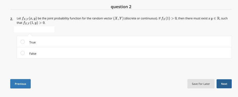 question 2
2. Let fx.y(z, y) be the joint probability function for the random vector (X,Y) (discrete or continuous). If fx (1) > 0, then there must exist a y € R, such
that fx.y (1, y) > 0.
True
False
Previous
Save For Later
Next
