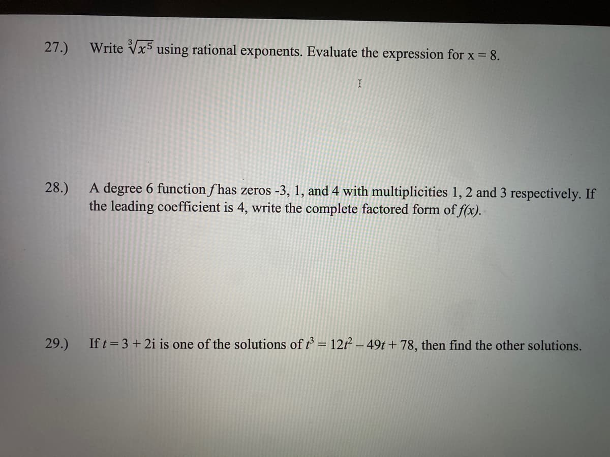 27.)
Write Vx5 using rational exponents. Evaluate the expression for x = 8.
A degree 6 function f has zeros -3, 1, and 4 with multiplicities 1, 2 and 3 respectively. If
the leading coefficient is 4, write the complete factored form of f(x).
28.)
29.)
If t = 3 + 2i is one of the solutions of t = 12f² – 49t + 78, then find the other solutions.
%3D
