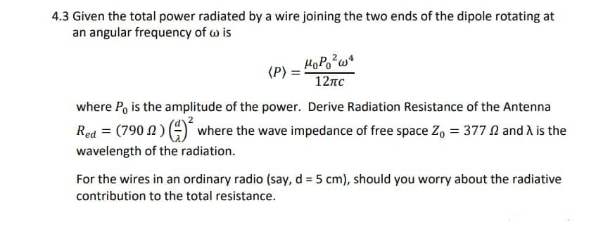 4.3 Given the total power radiated by a wire joining the two ends of the dipole rotating at
an angular frequency of w is
HoPo?w+
(P)
12пс
where Po is the amplitude of the power. Derive Radiation Resistance of the Antenna
Red = (790 N) ) where the wave impedance of free space Z, = 377 N and A is the
wavelength of the radiation.
For the wires in an ordinary radio (say, d = 5 cm), should you worry about the radiative
contribution to the total resistance.

