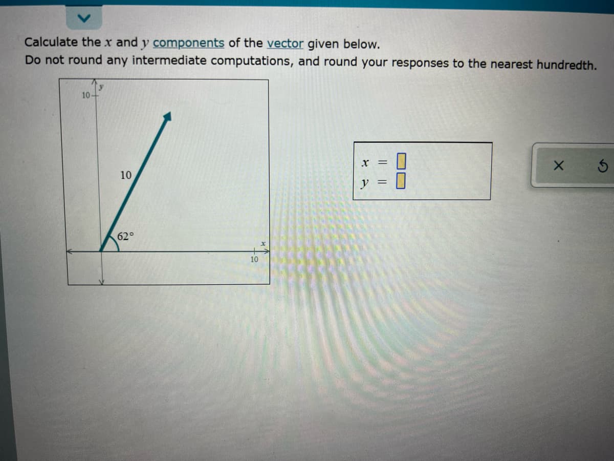 Calculate thex and y components of the vector given below.
Do not round any intermediate computations, and round your responses to the nearest hundredth.
10-
10
62°
10
OC
