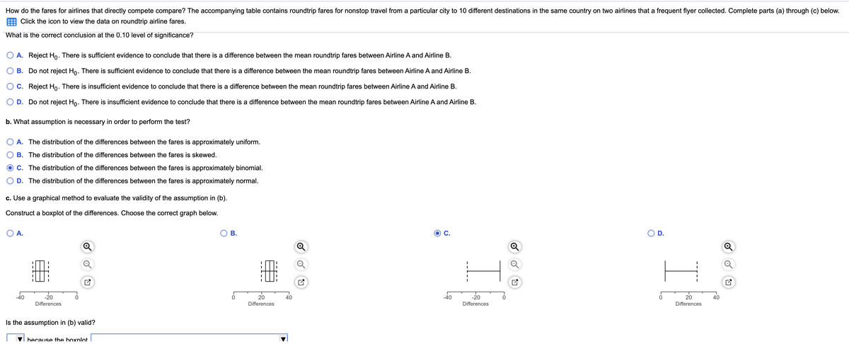 How do the fares for airlines that directly compete compare? The accompanying table contains roundtrip fares for nonstop travel from a particular city to 10 different destinations in the same country on two airlines that a frequent flyer collected. Complete parts (a) through (c) below.
Click the icon to view the data on roundtrip airline fares.
What is the correct conclusion at the 0.10 level of significance?
O A. Reject Ho. There is sufficient evidence to conclude that there is a difference between the mean roundtrip fares between Airline A and Airline B.
B. Do not reject Ho. There is sufficient evidence to conclude that there is a difference between the mean roundtrip fares between Airline A and Airline B.
O C. Reject Ho. There is insufficient evidence to conclude that there is a difference between the mean roundtrip fares between Airline A and Airline B.
D. Do not reject Ho. There is insufficient evidence to conclude that there is a difference between the mean roundtrip fares between Airline A and Airline B.
b. What assumption is necessary in order to perform the test?
O A. The distribution of the differences between the fares is approximately uniform.
B. The distribution of the differences between the fares is skewed.
C. The distribution of the differences between the fares is approximately binomial.
D. The distribution of the differences between the fares is approximately normal.
c. Use a graphical method to evaluate the validity of the assumption in (b).
Construct a boxplot of the differences. Choose the correct graph below.
O A.
В.
C.
OD.
-40
-20
20
40
-40
-20
20
40
Differences
Differences
Differences
Differences
Is the assumption in (b) valid?
because the boxplot
