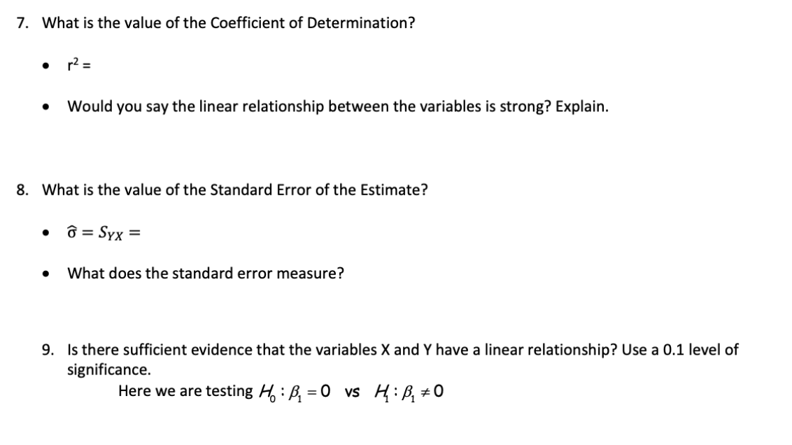 7. What is the value of the Coefficient of Determination?
r2 =
Would you say the linear relationship between the variables is strong? Explain.
8. What is the value of the Standard Error of the Estimate?
• ô = Syx =
What does the standard error measure?
9. Is there sufficient evidence that the variables X and Y have a linear relationship? Use a 0.1 level of
significance.
Here we are testing H: B, = 0 vs H:B, #0
