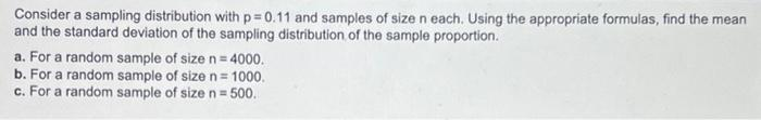 Consider a sampling distribution with p=0.11 and samples of size n each. Using the appropriate formulas, find the mean
and the standard deviation of the sampling distribution of the sample proportion.
a. For a random sample of size n = 4000.
b. For a random sample of size n = 1000.
c. For a random sample of size n = 500.
