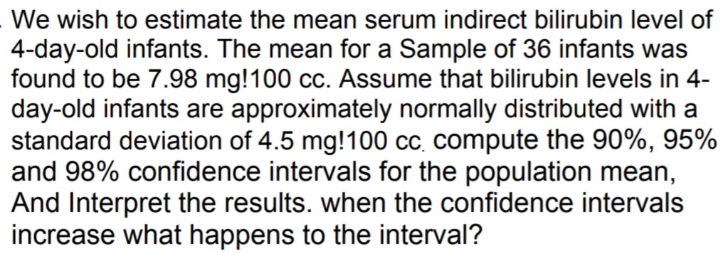 We wish to estimate the mean serum indirect bilirubin level of
4-day-old infants. The mean for a Sample of 36 infants was
found to be 7.98 mg!100 cc. Assume that bilirubin levels in 4-
day-old infants are approximately normally distributed with a
standard deviation of 4.5 mg!100 cc. compute the 90%, 95%
and 98% confidence intervals for the population mean,
And Interpret the results. when the confidence intervals
increase what happens to the interval?
