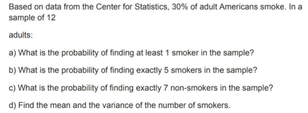 Based on data from the Center for Statistics, 30% of adult Americans smoke. In a
sample of 12
adults:
a) What is the probability of finding at least 1 smoker in the sample?
b) What is the probability of finding exactly 5 smokers in the sample?
c) What is the probability of finding exactly 7 non-smokers in the sample?
d) Find the mean and the variance of the number of smokers.
