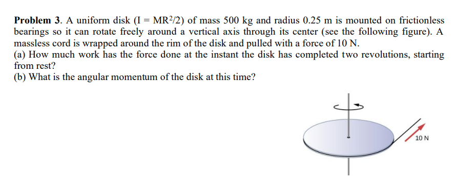 Problem 3. A uniform disk (I = MR²/2) of mass 500 kg and radius 0.25 m is mounted on frictionless
bearings so it can rotate freely around a vertical axis through its center (see the following figure). A
massless cord is wrapped around the rim of the disk and pulled with a force of 10 N.
(a) How much work has the force done at the instant the disk has completed two revolutions, starting
from rest?
(b) What is the angular momentum of the disk at this time?
J
10 N