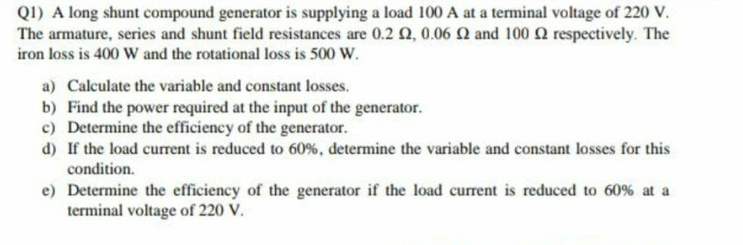 QI) A long shunt compound generator is supplying a load 100 A at a terminal voltage of 220 V.
The armature, series and shunt field resistances are 0.2 Q, 0.06 Q and 100 Q respectively. The
iron loss is 400 W and the rotational loss is 500 W.
a) Calculate the variable and constant losses.
b) Find the power required at the input of the generator.
c) Determine the efficiency of the generator.
d) If the load current is reduced to 60%, determine the variable and constant losses for this
condition.
e) Determine the efficiency of the generator if the load current is reduced to 60% at a
terminal voltage of 220 V.
