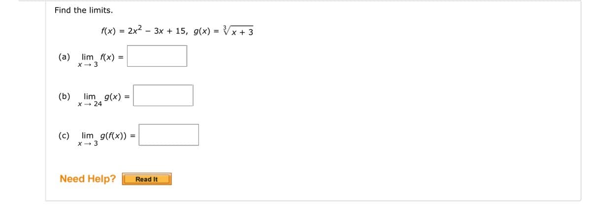 Find the limits.
f(x)
(a) lim f(x) =
X→ 3
(b)
2x² 3x + 15, g(x) = √√x + 3
lim g(x) =
X→ 24
(c) lim g(f(x)) =
X→ 3
Need Help?
Read It