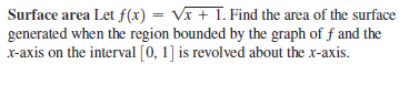 Surface area Let f(x) = Vĩ + 1. Find the area of the surface
generated when the region bounded by the graph of f and the
x-axis on the interval [0, 1] is revolved about the x-axis.
