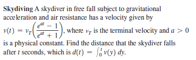 Skydiving A skydiver in free fall subject to gravitational
acceleration and air resistance has a velocity given by
v(t) = v7
is a physical constant. Find the distance that the skydiver falls
after i seconds, which is d(t) = , v(y) dy.
, where v, is the terminal velocity and a > 0
