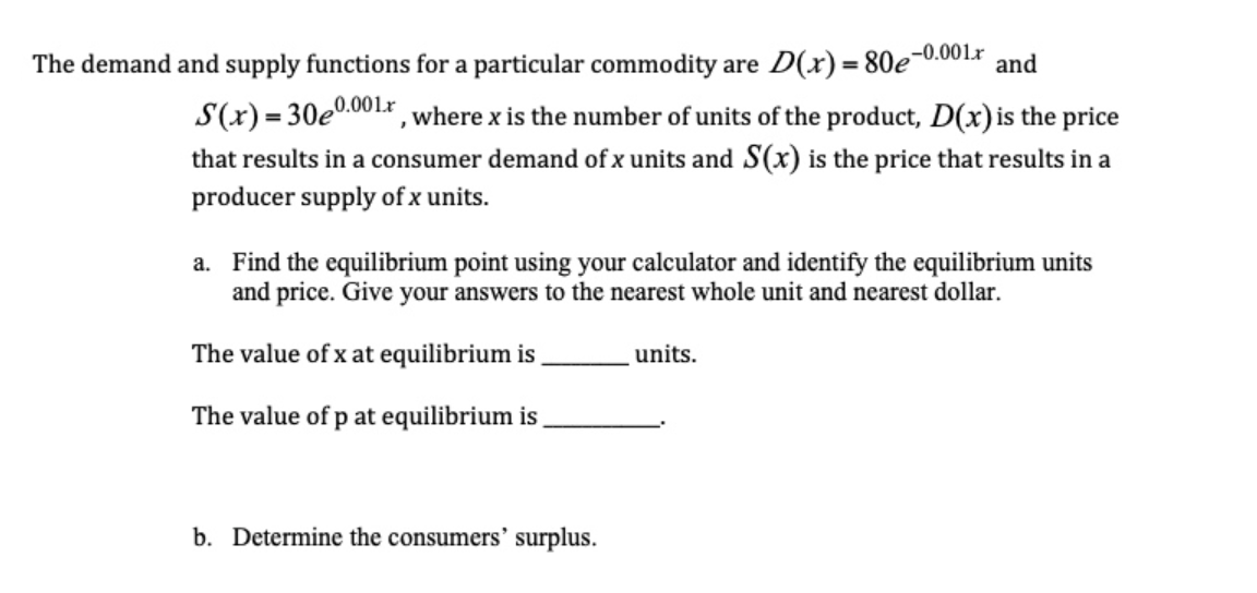 The demand and supply functions for a particular commodity are D(x) = 80e-0.001x and
S(x)= 30e0.001r , where x is the number of units of the product, D(x) is the price
that results in a consumer demand of x units and S(x) is the price that results in a
producer supply of x units.
a. Find the equilibrium point using your calculator and identify the equilibrium units
and price. Give your answers to the nearest whole unit and nearest dollar.
The value of x at equilibrium is
units.
The value of p at equilibrium is
b. Determine the consumers' surplus.

