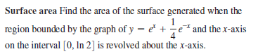 Surface area Find the area of the surface generated when the
region bounded by the graph of y = e +-e* and the x-axis
4
on the interval [0, In 2] is revolved about the x-axis.
