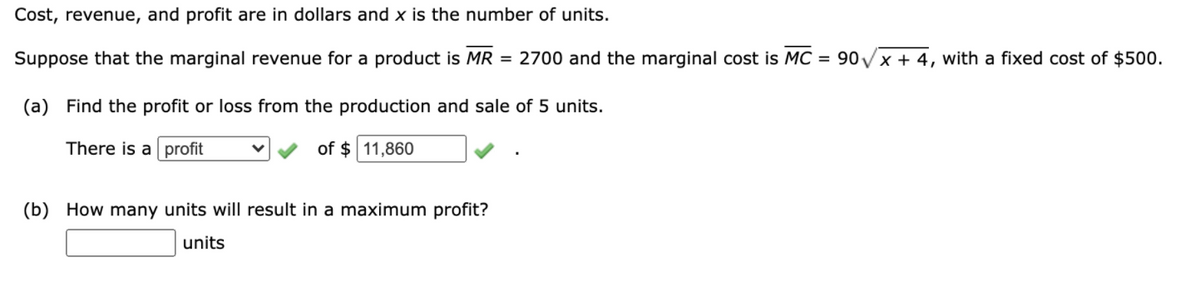 Cost, revenue, and profit are in dollars and x is the number of units.
Suppose that the marginal revenue for a product is MR = 2700 and the marginal cost is MC
90VX + 4, with a fixed cost of $500.
%3D
(a) Find the profit or loss from the production and sale of 5 units.
There is a profit
of $ 11,860
(b) How many units will result in a maximum profit?
units
