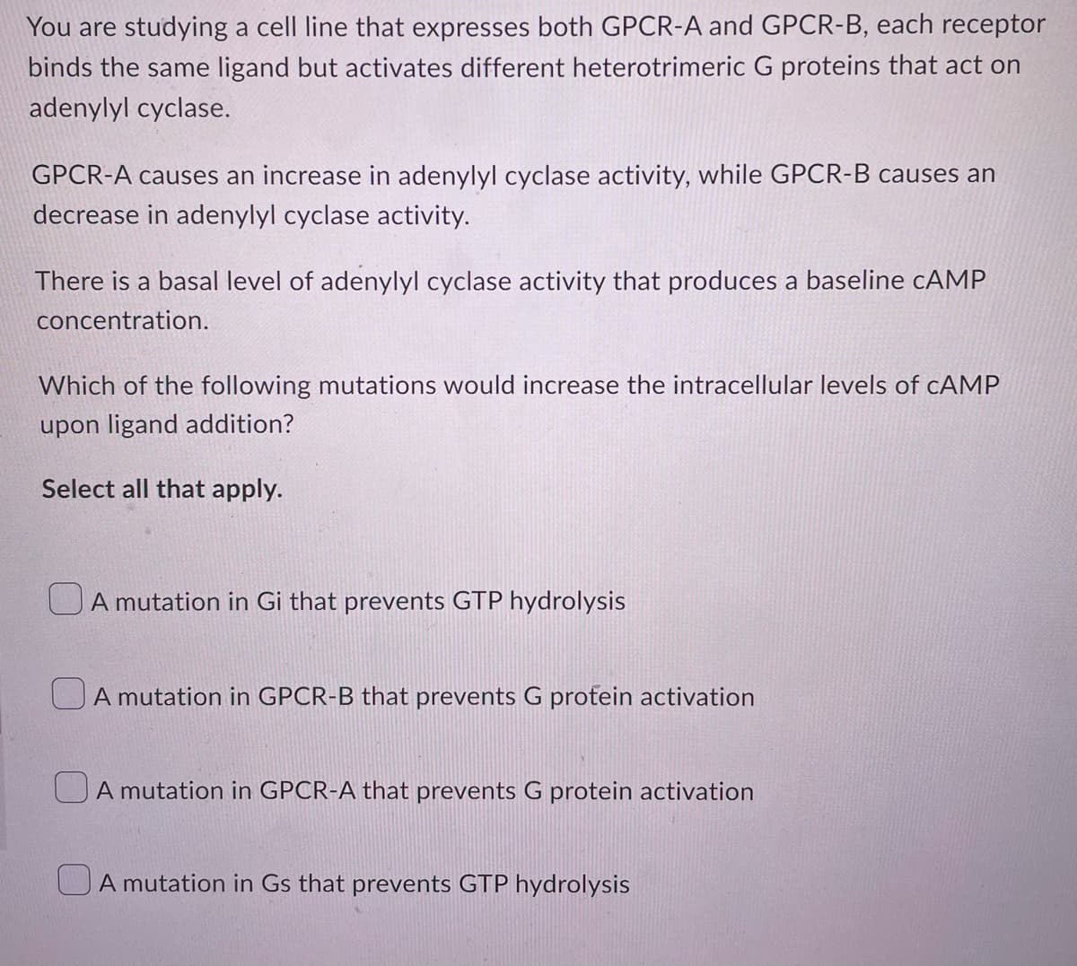You are studying a cell line that expresses both GPCR-A and GPCR-B, each receptor
binds the same ligand but activates different heterotrimeric G proteins that act on
adenylyl cyclase.
GPCR-A causes an increase in adenylyl cyclase activity, while GPCR-B causes an
decrease in adenylyl cyclase activity.
There is a basal level of adenylyl cyclase activity that produces a baseline CAMP
concentration.
Which of the following mutations would increase the intracellular levels of CAMP
upon ligand addition?
Select all that apply.
A mutation in Gi that prevents GTP hydrolysis
A mutation in GPCR-B that prevents G protein activation
A mutation in GPCR-A that prevents G protein activation
A mutation in Gs that prevents GTP hydrolysis
