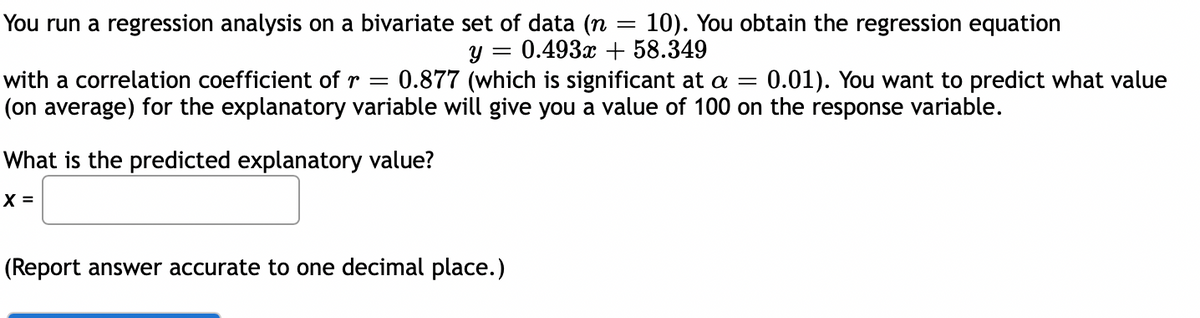 You run a regression analysis on a bivariate set of data (n = 10). You obtain the regression equation
y = 0.493x + 58.349
with a correlation coefficient of r = 0.877 (which is significant at a = 0.01). You want to predict what value
(on average) for the explanatory variable will give you a value of 100 on the response variable.
What is the predicted explanatory value?
X =
(Report answer accurate to one decimal place.)